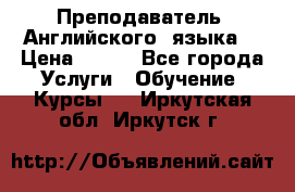  Преподаватель  Английского  языка  › Цена ­ 500 - Все города Услуги » Обучение. Курсы   . Иркутская обл.,Иркутск г.